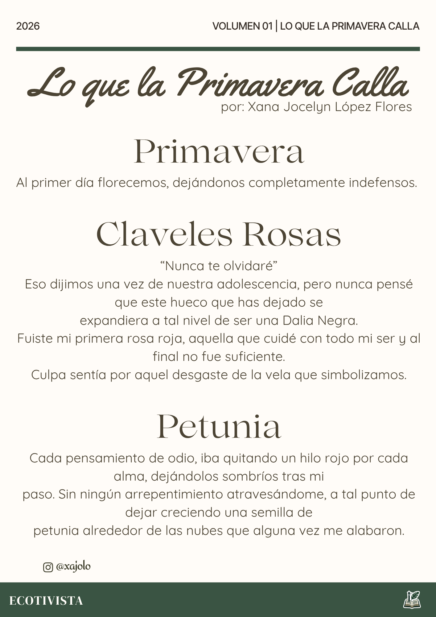Lo que la primavera calla | Xana Jocelyn López Flores | 

Primavera
Al primer día florecemos, dejándonos completamente indefensos.

Claveles Rosas
“Nunca te olvidaré”
Eso dijimos una vez de nuestra adolescencia, pero nunca pensé que este hueco que has dejado se
expandiera a tal nivel de ser una Dalia Negra.
Fuiste mi primera rosa roja, aquella que cuidé con todo mi ser y al final no fue suficiente.
Culpa sentía por aquel desgaste de la vela que simbolizamos.

Petunia
Cada pensamiento de odio, iba quitando un hilo rojo por cada alma, dejándolos sombríos tras mi
paso. Sin ningún arrepentimiento atravesándome, a tal punto de dejar creciendo una semilla de
petunia alrededor de las nubes que alguna vez me alabaron.