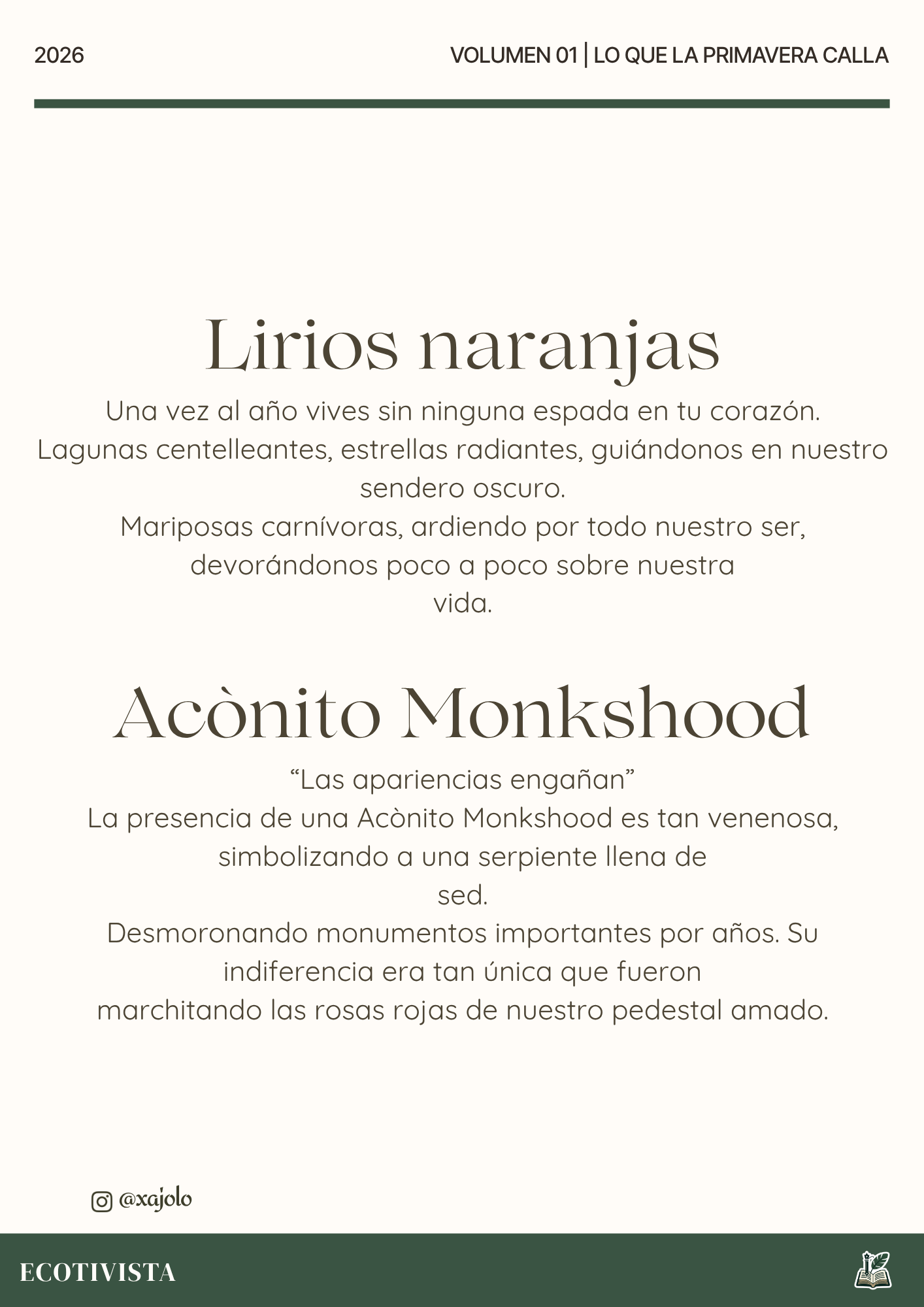 Lo que la primavera calla | Xana Jocelyn López Flores | 

Lirios naranjas
Una vez al año vives sin ninguna espada en tu corazón.
Lagunas centelleantes, estrellas radiantes, guiándonos en nuestro sendero oscuro.
Mariposas carnívoras, ardiendo por todo nuestro ser, devorandonos poco a poco sobre nuestra
vida.

Aconito Monkshood
“Las apariencias engañan”
La presencia de una Aconito Monkshood es tan venenosa, simbolizando a una serpiente llena de
sed.
Desmoronando monumentos importantes por años. Su indiferencia era tan única que fueron
marchitando las rosas rojas de nuestro pedestal amado.