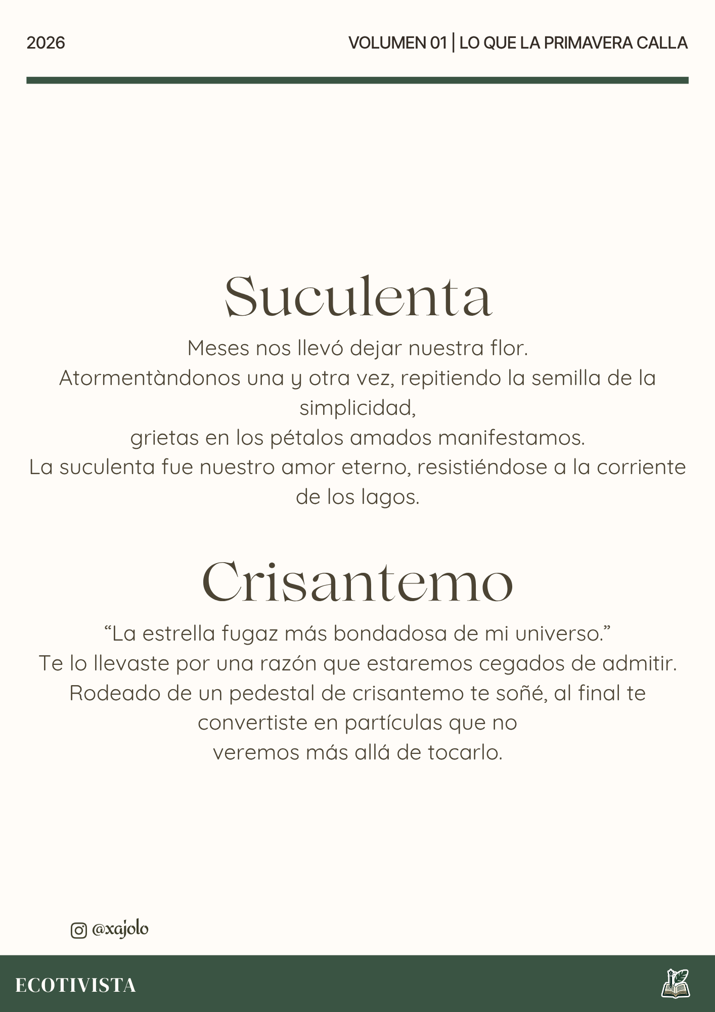Lo que la primavera calla | Xana Jocelyn López Flores | 

Suculenta
Meses nos llevó dejar nuestra flor.
Atormentandonos una y otra vez, repitiendo la semilla de la simplicidad,
grietas en los pétalos amados manifestamos.
La suculenta fue nuestro amor eterno, resistiéndose a la corriente de los lagos.

Crisantemo
“La estrella fugaz más bondadosa de mi universo.”
Te lo llevaste por una razón que estaremos cegados de admitir.
Rodeado de un pedestal de crisantemo te soñé, al final te convertiste en partículas que no
veremos más allá de tocarlo.