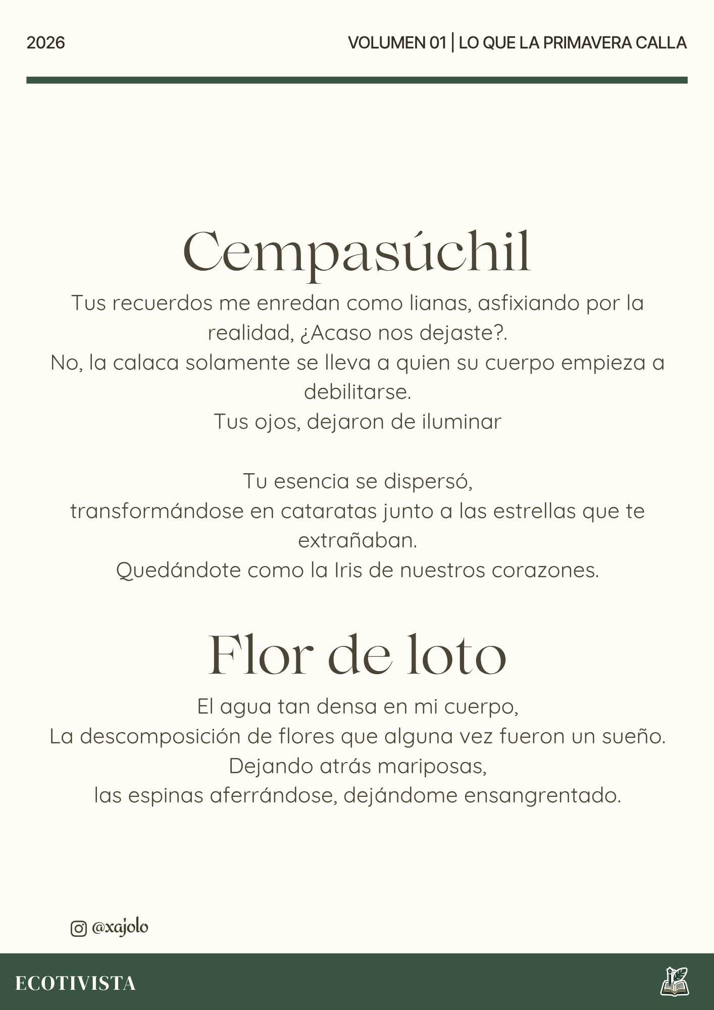 Lo que la primavera calla | Xana Jocelyn López Flores | 

Cempasúchil
Tus recuerdos me enredan como lianas, asfixiando por la realidad, ¿Acaso nos dejaste?.
No, la calaca solamente se lleva a quien su cuerpo empieza a debilitarse.
Tus ojos, dejaron de iluminar

Tu esencia se dispersó,
transformándose en cataratas junto a las estrellas que te extrañaban.
Quedándote como la Iris de nuestros corazones.

Flor de loto
El agua tan densa en mi cuerpo,
La descomposición de flores que alguna vez fueron un sueño.
Dejando atrás mariposas,
las espinas aferrándose, dejándome ensangrentado.