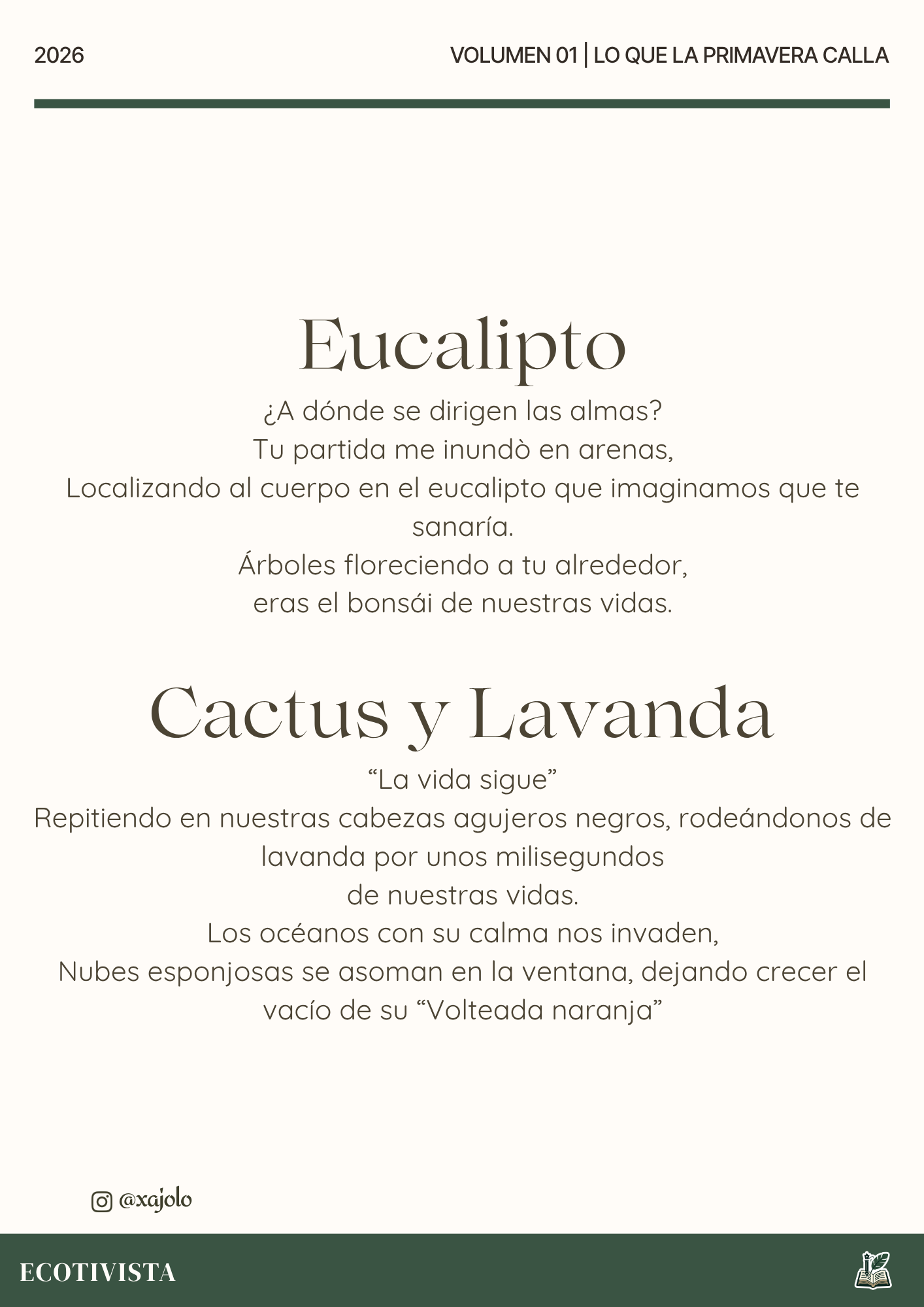 Lo que la primavera calla | Xana Jocelyn López Flores | 

Eucalipto
¿A dónde se dirigen las almas?
Tú partida me inundo en arenas,
Localizando al cuerpo en el eucalipto que imaginamos que te sanaría.
Árboles floreciendo a tu alrededor,
eras el bonsái de nuestras vidas.

Cactus y Lavanda
“La vida sigue”
Repitiendo en nuestras cabezas agujeros negros, rodeándonos de lavanda por unos milisegundos
de nuestras vidas.
Los océanos con su calma nos invaden,
Nubes esponjosas se asoman en la ventana, dejando crecer el vacío de su “Volteada naranja”