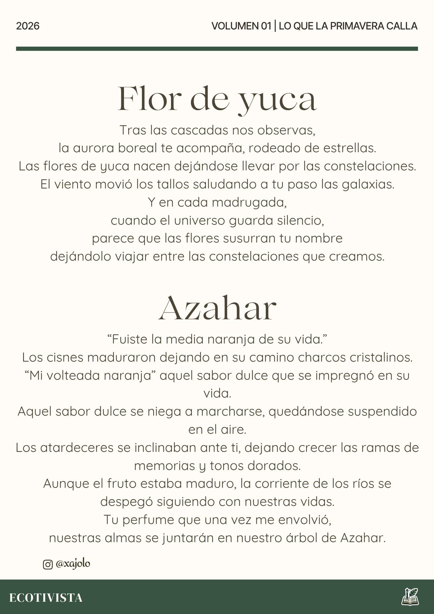 Lo que la primavera calla | Xana Jocelyn López Flores | 

Flor de yuca
Tras las cascadas nos observas,
la aurora boreal te acompaña, rodeado de estrellas.
Las flores de yuca nacen dejándose llevar por las constelaciones.
El viento movió los tallos saludando a tu paso las galaxias.
Y en cada madrugada,
cuando el univeso guarda silencio,
parece que las flores susurran tu nombre
dejándolo viajar entre las constelaciones que creamos.

Azahar
“Fuiste la media naranja de su vida.”
Los cisnes maduraron dejando en su camino charcos cristalinos.
“Mi volteada naranja” aquel sabor dulce que se impregnó en su vida.
Aquel sabor dulce se niega a marcharse, quedándose suspendido en el aire.
Los atardeceres se inclinaban ante ti, dejando crecer las ramas de memorias y tonos dorados.
Aunque el fruto estaba maduro, la corriente de los ríos se despegó siguiendo con nuestras vidas.
Tu perfume que una vez me envolvió,
nuestras almas se juntarán en nuestro árbol de Azahar.