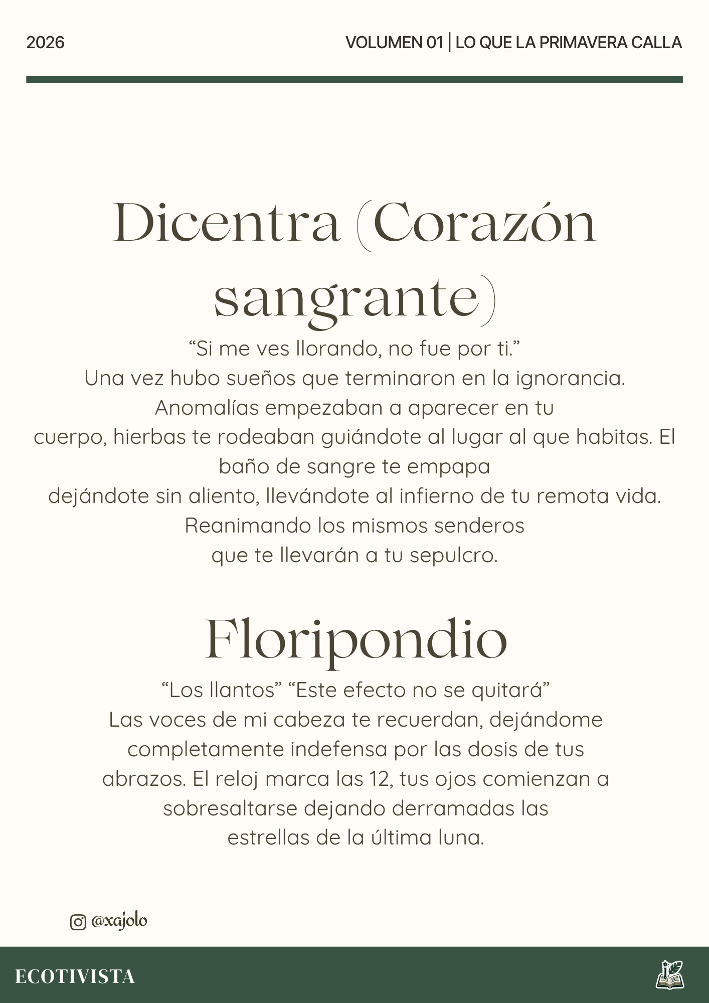 Lo que la primavera calla | Xana Jocelyn López Flores | 

Dicentra (Corazón sangrante)
“Si me ves llorando, no fue por ti.”
Una vez hubo sueños que terminaron en la ignorancia. Anomalías empezaban a aparecer en tu
cuerpo, hierbas te rodeaban guiándote al lugar al que habitas. El baño de sangre te empapa
dejándote sin aliento, llevándote al infierno de tu remota vida. Reanimando los mismos senderos
que te llevarán a tu sepulcro.

Floripondio
“Los llantos” “Este efecto no se quitará”
Las voces de mi cabeza te recuerdan, dejándome completamente indefensa por las dosis de tus
abrazos. El reloj marca las 12, tus ojos comienzan a sobresaltarse dejando derramadas las
estrellas de la última luna.
