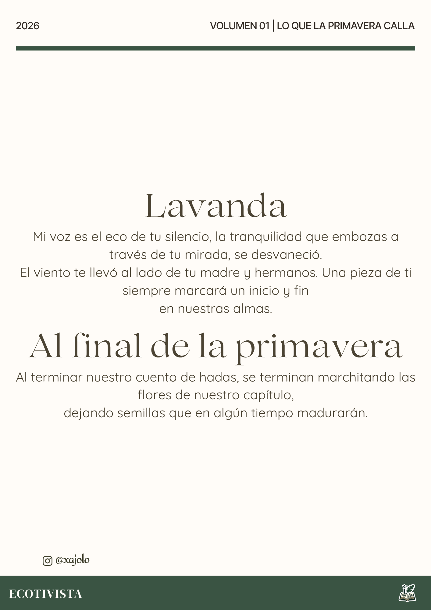 Lo que la primavera calla | Xana Jocelyn López Flores | 

Lavanda
Mi voz es el eco de tu silencio, la tranquilidad que embozas a través de tu mirada, se desvaneció.
El viento te llevó al lado de tu madre y hermanos. Una pieza de ti siempre marcará un inicio y fin
en nuestras almas.

Al final de la primavera
Al terminar nuestro cuento de hadas, se terminan marchitando las flores de nuestro capítulo,
dejando semillas que en algún tiempo madurarán.