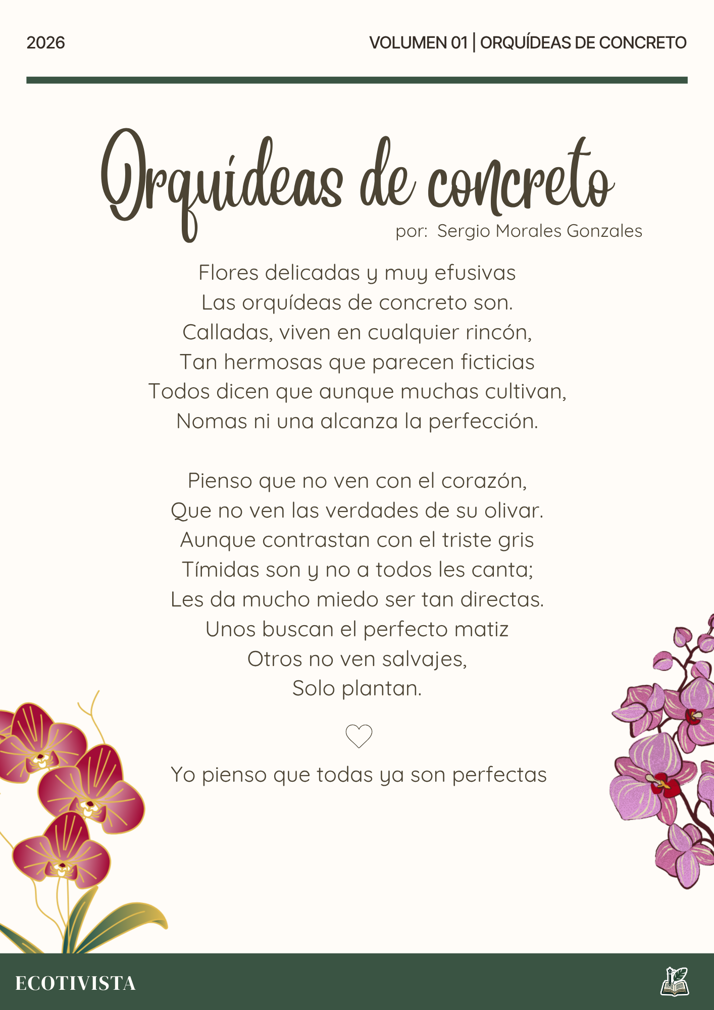 Orquídeas de concreto | Sergio Morales Gonzales |

Flores delicadas y muy efusivas
Las orquídeas de concreto son.
Calladas, viven en cualquier rincón,
Tan hermosas que parecen ficticias
Todos dicen que aunque muchas cultivan,
Nomas ni una alcanza la perfección.

Pienso que no ven con el corazón,
Que no ven las verdades de su olivar.
Aunque contrastan con el triste gris
Tímidas son y no a todos les canta;
Les da mucho miedo ser tan directas.
Unos buscan el perfecto matiz
Otros no ven salvajes,
Solo plantan.

Yo pienso que todas ya son perfectas