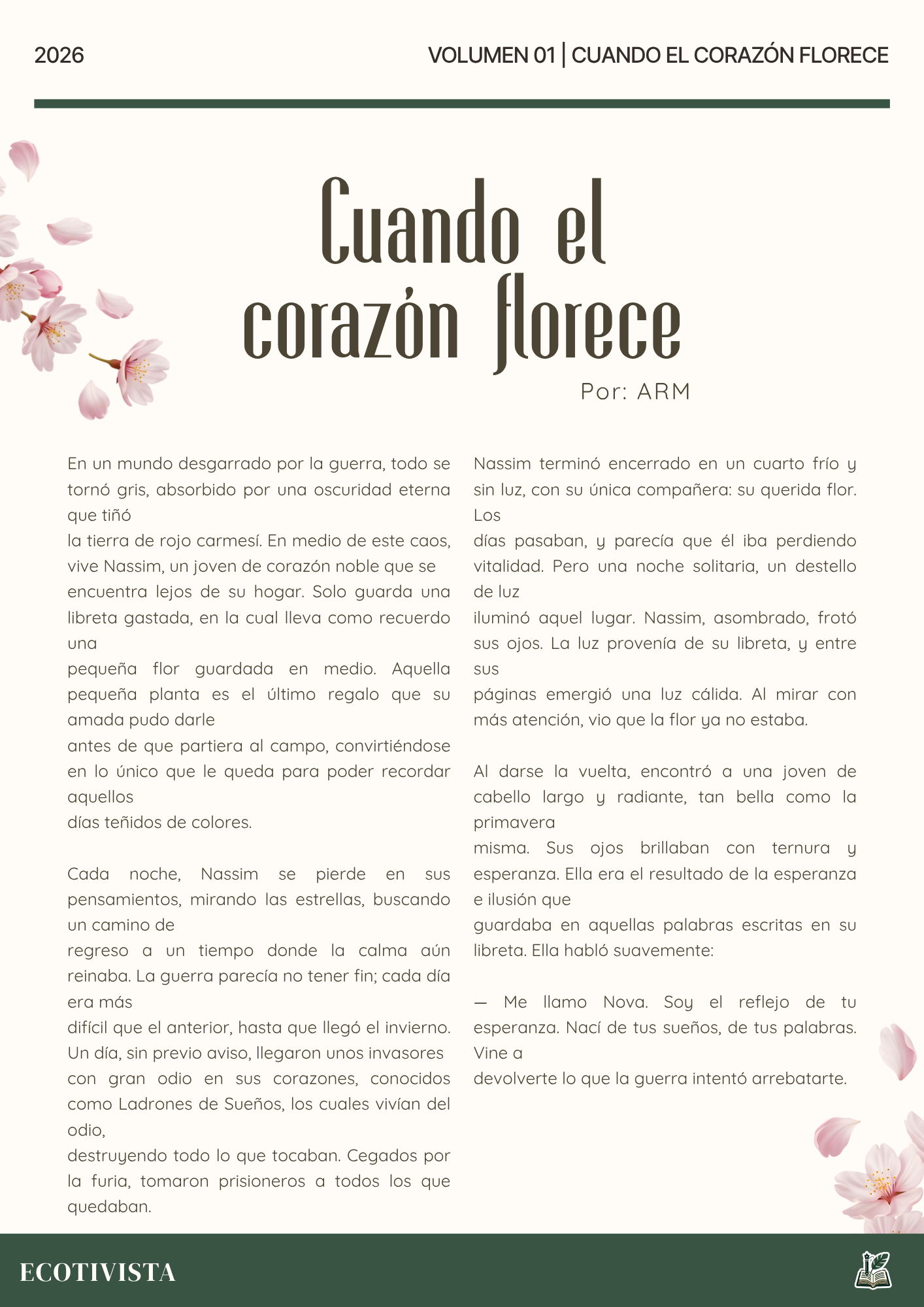 Cuando el corazón florece | ARM | 

En un mundo desgarrado por la guerra, todo se tornó gris, absorbido por una oscuridad eterna que tiñó
la tierra de rojo carmesí. En medio de este caos, vive Nassim, un joven de corazón noble que se
encuentra lejos de su hogar. Solo guarda una libreta gastada, en la cual lleva como recuerdo una
pequeña flor guardada en medio. Aquella pequeña planta es el último regalo que su amada pudo darle
antes de que partiera al campo, convirtiéndose en lo único que le queda para poder recordar aquellos
días teñidos de colores.

Cada noche, Nassim se pierde en sus pensamientos, mirando las estrellas, buscando un camino de
regreso a un tiempo donde la calma aún reinaba. La guerra parecía no tener fin; cada día era más
difícil que el anterior, hasta que llegó el invierno. Un día, sin previo aviso, llegaron unos invasores
con gran odio en sus corazones, conocidos como Ladrones de Sueños, los cuales vivían del odio,
destruyendo todo lo que tocaban. Cegados por la furia, tomaron prisioneros a todos los que quedaban.

Nassim terminó encerrado en un cuarto frío y sin luz, con su única compañera: su querida flor. Los
días pasaban, y parecía que él iba perdiendo vitalidad. Pero una noche solitaria, un destello de luz
iluminó aquel lugar. Nassim, asombrado, frotó sus ojos. La luz provenía de su libreta, y entre sus
páginas emergió una luz cálida. Al mirar con más atención, vio que la flor ya no estaba.

Al darse la vuelta, encontró a una joven de cabello largo y radiante, tan bella como la primavera
misma. Sus ojos brillaban con ternura y esperanza. Ella era el resultado de la esperanza e ilusión que
guardaba en aquellas palabras escritas en su libreta. Ella habló suavemente:

— Me llamo Nova. Soy el reflejo de tu esperanza. Nací de tus sueños, de tus palabras. Vine a
devolverte lo que la guerra intentó arrebatarte.