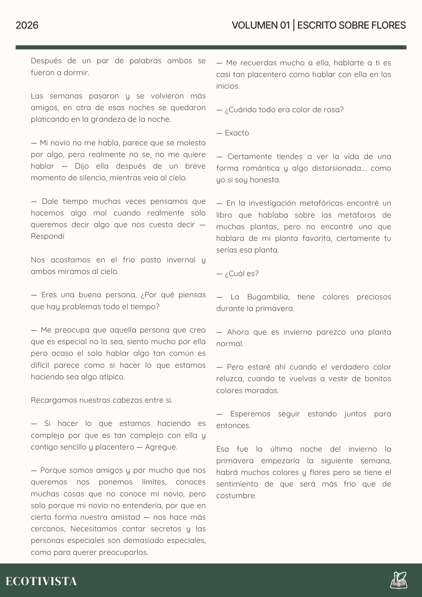 Escrito Sobre Flores | Joshua Adalberto Jimenez Rejon |

Después de un par de palabras ambos se  fueron a dormir.

Las semanas pasaron y se volvieron más amigos, en otra de esas noches se quedaron platicando en la grandeza de la noche.

— Mi novio no me habla, parece que se molesto por algo, pero realmente no se, no me quiere hablar — Dijo ella después de un breve momento de silencio, mientras veia al cielo.

— Dale tiempo muchas veces pensamos que hacemos algo mal cuando realmente solo queremos decir algo que nos cuesta decir —  Respondí

Nos acostamos en el frio pasto invernal y ambos miramos al cielo.

— Eres una buena persona, ¿Por qué piensas que hay problemas todo el tiempo?

— Me preocupa que aquella persona que creo que es especial no lo sea, siento mucho por ella pero acaso el solo hablar algo tan común es difícil parece como si hacer lo que estamos haciendo sea algo atípico.

Recargamos nuestras cabezas entre si.

— Si hacer lo que estamos haciendo es complejo por que es tan complejo con ella y contigo sencillo y placentero — Agregue.

— Porque somos amigos y por mucho que nos queremos nos ponemos límites, conoces muchas cosas que no conoce mi novio, pero solo porque mi novio no entendería, por que en cierta forma nuestra amistad — nos hace más cercanos, Necesitamos contar secretos y las personas especiales son demasiado especiales, como para querer preocuparlos.

— Me recuerdas mucho a ella, hablarte a ti es casi tan placentero como hablar con ella en los inicios.

— ¿Cuándo todo era color de rosa?

— Exacto

— Ciertamente tiendes a ver la vida de una forma romántica y algo distorsionada.... como yo si soy honesta.

— En la investigación metafóricas encontré un libro que hablaba sobre las metáforas de muchas plantas, pero no encontré uno que hablara de mi planta favorita, ciertamente tu serías esa planta.

— ¿Cuál es?

— La Bugambilia, tiene colores preciosos durante la primavera.

— Ahora que es invierno parezco una planta normal.

— Pero estaré ahí cuando el verdadero color reluzca, cuando te vuelvas a vestir de bonitos colores morados.

— Esperemos seguir estando juntos para entonces.

Esa fue la última noche del invierno la primavera empezaría la siguiente semana, habrá muchos colores y flores pero se tiene el sentimiento de que será más frio que de costumbre.
