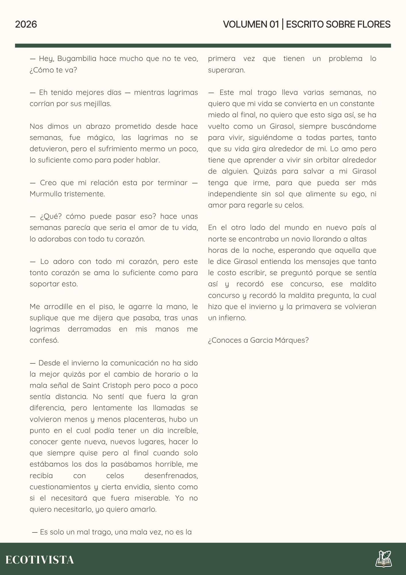 Escrito Sobre Flores | Joshua Adalberto Jimenez Rejon |

— Hey, Bugambilia hace mucho que no te veo, ¿Cómo te va?

— Eh tenido mejores días — mientras lagrimas corrían por sus mejillas.

Nos dimos un abrazo prometido desde hace semanas, fue mágico, las lagrimas no se detuvieron, pero el sufrimiento mermo un poco, lo suficiente como para poder hablar.

— Creo que mi relación esta por terminar —  Murmullo tristemente.

— ¿Qué? cómo puede pasar eso? hace unas semanas parecía que seria el amor de tu vida, lo adorabas con todo tu corazón.

— Lo adoro con todo mi corazón, pero este tonto corazón se ama lo suficiente como para soportar esto.

Me arrodille en el piso, le agarre la mano, le suplique que me dijera que pasaba, tras unas lagrimas derramadas en mis manos me confesó.

— Desde el invierno la comunicación no ha sido la mejor quizás por el cambio de horario o la mala señal de Saint Cristoph pero poco a poco sentía distancia. No sentí que fuera la gran diferencia, pero lentamente las llamadas se volvieron menos y menos placenteras, hubo un punto en el cual podía tener un día increíble, conocer gente nueva, nuevos lugares, hacer lo que siempre quise pero al final cuando solo estábamos los dos la pasábamos horrible, me recibía con celos desenfrenados, cuestionamientos y cierta envidia, siento como si el necesitará que fuera miserable. Yo no quiero necesitarlo, yo quiero amarlo.

 — Es solo un mal trago, una mala vez, no es la 

primera vez que tienen un problema lo superaran.

— Este mal trago lleva varias semanas, no quiero que mi vida se convierta en un constante
miedo al final, no quiero que esto siga así, se ha vuelto como un Girasol, siempre buscándome para vivir, siguiéndome a todas partes, tanto que su vida gira alrededor de mi. Lo amo pero tiene que aprender a vivir sin orbitar alrededor de alguien. Quizás para salvar a mi Girasol tenga que irme, para que pueda ser más independiente sin sol que alimente su ego, ni amor para regarle su celos.

En el otro lado del mundo en nuevo país al norte se encontraba un novio llorando a altas
horas de la noche, esperando que aquella que le dice Girasol entienda los mensajes que tanto le costo escribir, se preguntó porque se sentía así y recordó ese concurso, ese maldito concurso y recordó la maldita pregunta, la cual hizo que el invierno y la primavera se volvieran un infierno.

¿Conoces a Garcia Márques?