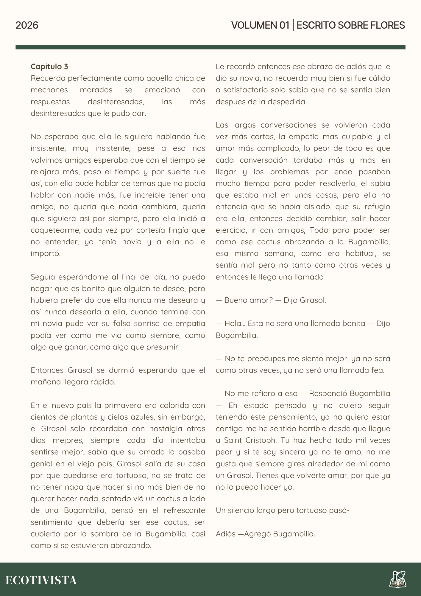 Escrito Sobre Flores | Joshua Adalberto Jimenez Rejon |

Capitulo 3
Recuerda perfectamente como aquella chica de mechones morados se emocionó con respuestas desinteresadas, las más desinteresadas que le pudo dar.

No esperaba que ella le siguiera hablando fue insistente, muy insistente, pese a eso nos volvimos amigos esperaba que con el tiempo se relajara más, paso el tiempo y por suerte fue así, con ella pude hablar de temas que no podía hablar con nadie más, fue increíble tener una amiga, no quería que nada cambiara, quería que siguiera así por siempre, pero ella inició a coquetearme, cada vez por cortesía fingía que no entender, yo tenía novia y a ella no le importó.

Seguía esperándome al final del día, no puedo negar que es bonito que alguien te desee, pero hubiera preferido que ella nunca me deseara y así nunca desearla a ella, cuando termine con mi novia pude ver su falsa sonrisa de empatía podía ver como me vio como siempre, como algo que ganar, como algo que presumir.

Entonces Girasol se durmió esperando que el mañana llegara rápido.

En el nuevo país la primavera era colorida con cientos de plantas y cielos azules, sin embargo, el Girasol solo recordaba con nostalgia otros días mejores, siempre cada día intentaba sentirse mejor, sabia que su amada la pasaba genial en el viejo país, Girasol salía de su casa por que quedarse era tortuoso, no se trata de no tener nada que hacer si no más bien de no querer hacer nada, sentado vió un cactus a lado de una Bugambilia, pensó en el refrescante sentimiento que debería ser ese cactus, ser cubierto por la sombra de la Bugambilia, casi como si se estuvieran abrazando.

Le recordó entonces ese abrazo de adiós que le dio su novia, no recuerda muy bien si fue cálido o satisfactorio solo sabia que no se sentia bien despues de la despedida.

Las largas conversaciones se volvieron cada vez más cortas, la empatía mas culpable y el amor más complicado, lo peor de todo es que cada conversación tardaba más y más en llegar y los problemas por ende pasaban mucho tiempo para poder resolverlo, el sabia que estaba mal en unas cosas, pero ella no entendía que se había aislado, que su refugio era ella, entonces decidió cambiar, salir hacer ejercicio, ir con amigos, Todo para poder ser como ese cactus abrazando a la Bugambilia, esa misma semana, como era habitual, se sentía mal pero no tanto como otras veces y entonces le llego una llamada

— Bueno amor? — Dijo Girasol.

— Hola... Esta no será una llamada bonita — Dijo Bugambilia.

— No te preocupes me siento mejor, ya no será como otras veces, ya no será una llamada fea.

— No me refiero a eso — Respondió Bugambilia — Eh estado pensado y no quiero seguir teniendo este pensamiento, ya no quiero estar contigo me he sentido horrible desde que llegue a Saint Cristoph. Tu haz hecho todo mil veces peor y si te soy sincera ya no te amo, no me gusta que siempre gires alrededor de mi como un Girasol. Tienes que volverte amar, por que ya no lo puedo hacer yo.

Un silencio largo pero tortuoso pasó-

Adiós —Agregó Bugambilia.
 