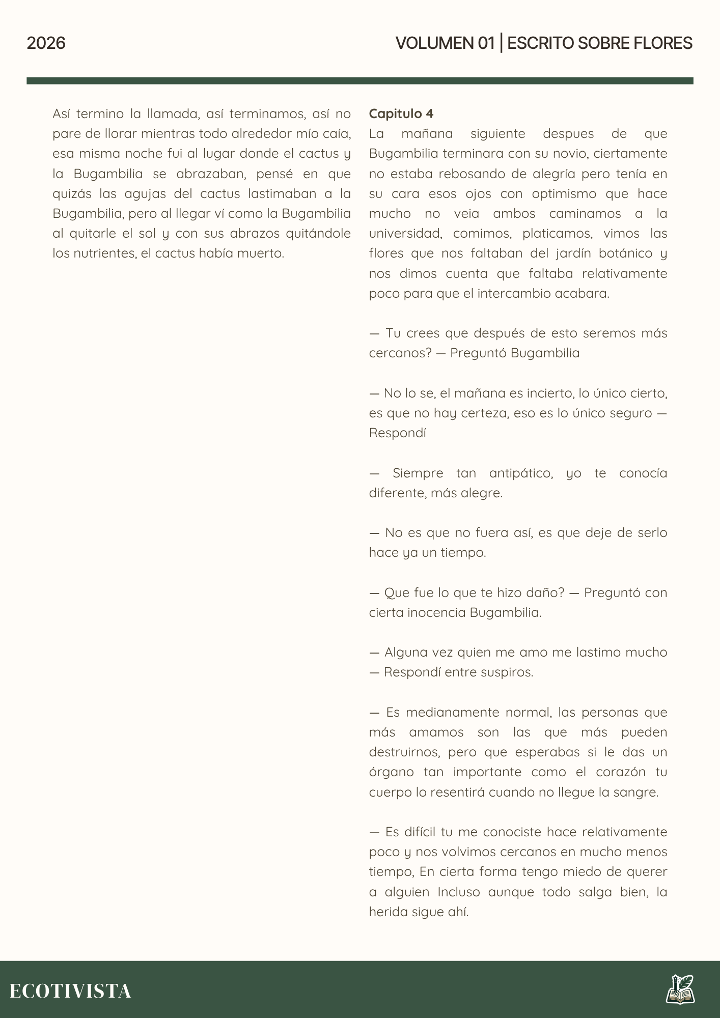 Escrito Sobre Flores | Joshua Adalberto Jimenez Rejon | 

Así termino la llamada, así terminamos, así no pare de llorar mientras todo alrededor mío caía, esa misma noche fui al lugar donde el cactus y la Bugambilia se abrazaban, pensé en que quizás las agujas del cactus lastimaban a la Bugambilia, pero al llegar ví como la Bugambilia al quitarle el sol y con sus abrazos quitándole los nutrientes, el cactus había muerto.

Capitulo 4
La mañana siguiente despues de que Bugambilia terminara con su novio, ciertamente no estaba rebosando de alegría pero tenía en su cara esos ojos con optimismo que hace mucho no veia ambos caminamos a la universidad, comimos, platicamos, vimos las flores que nos faltaban del jardín botánico y nos dimos cuenta que faltaba relativamente poco para que el intercambio acabara.

— Tu crees que después de esto seremos más cercanos? — Preguntó Bugambilia

— No lo se, el mañana es incierto, lo único cierto, es que no hay certeza, eso es lo único seguro —  Respondí

— Siempre tan antipático, yo te conocía diferente, más alegre.

— No es que no fuera así, es que deje de serlo hace ya un tiempo.

— Que fue lo que te hizo daño? — Preguntó con cierta inocencia Bugambilia.

— Alguna vez quien me amo me lastimo mucho — Respondí entre suspiros.

— Es medianamente normal, las personas que más amamos son las que más pueden destruirnos, pero que esperabas si le das un órgano tan importante como el corazón tu cuerpo lo resentirá cuando no llegue la sangre.

— Es difícil tu me conociste hace relativamente poco y nos volvimos cercanos en mucho menos tiempo, En cierta forma tengo miedo de querer a alguien Incluso aunque todo salga bien, la herida sigue ahí.

