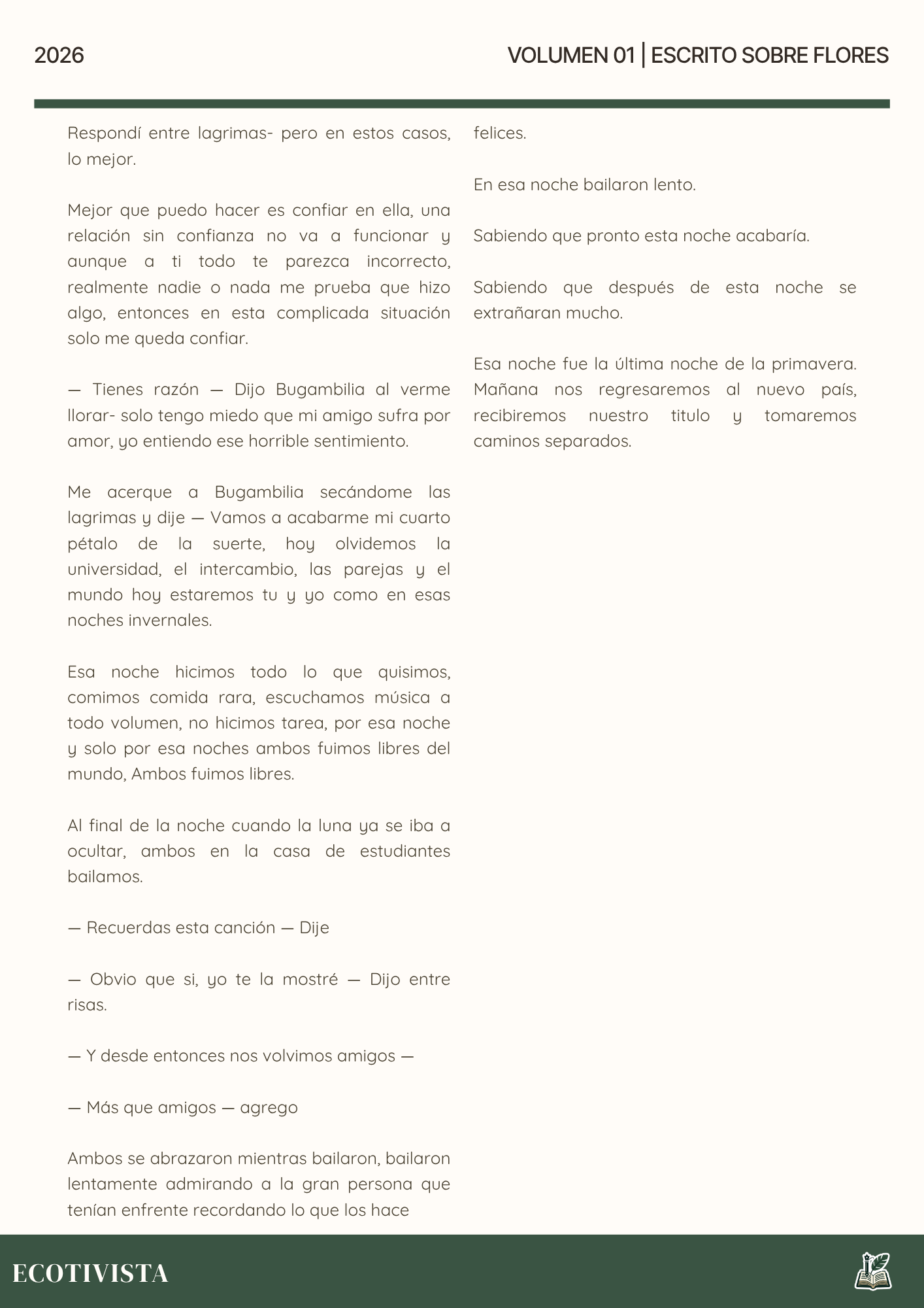 Escrito Sobre Flores | Joshua Adalberto Jimenez Rejon |

Respondí entre lagrimas- pero en estos casos, lo mejor.

Mejor que puedo hacer es confiar en ella, una relación sin confianza no va a funcionar y aunque a ti todo te parezca incorrecto, realmente nadie o nada me prueba que hizo algo, entonces en esta complicada situación solo me queda confiar.

— Tienes razón — Dijo Bugambilia al verme llorar- solo tengo miedo que mi amigo sufra por amor, yo entiendo ese horrible sentimiento.

Me acerque a Bugambilia secándome las lagrimas y dije — Vamos a acabarme mi cuarto pétalo de la suerte, hoy olvidemos la universidad, el intercambio, las parejas y el mundo hoy estaremos tu y yo como en esas noches invernales.

Esa noche hicimos todo lo que quisimos, comimos comida rara, escuchamos música a todo volumen, no hicimos tarea, por esa noche y solo por esa noches ambos fuimos libres del mundo, Ambos fuimos libres.

Al final de la noche cuando la luna ya se iba a ocultar, ambos en la casa de estudiantes bailamos.

— Recuerdas esta canción — Dije

— Obvio que si, yo te la mostré — Dijo entre risas.

— Y desde entonces nos volvimos amigos —

— Más que amigos — agrego

Ambos se abrazaron mientras bailaron, bailaron lentamente admirando a la gran persona que tenían enfrente recordando lo que los hace 

felices.

En esa noche bailaron lento.

Sabiendo que pronto esta noche acabaría.

Sabiendo que después de esta noche se extrañaran mucho.

Esa noche fue la última noche de la primavera. Mañana nos regresaremos al nuevo país, recibiremos nuestro titulo y tomaremos caminos separados.