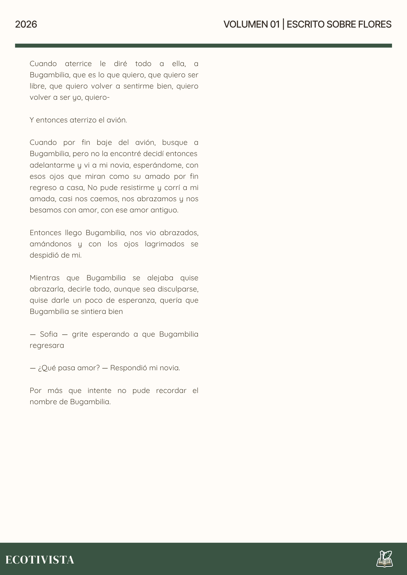 Escrito Sobre Flores | Joshua Adalberto Jimenez Rejon |

Cuando aterrice le diré todo a ella, a Bugambilia, que es lo que quiero, que quiero ser libre, que quiero volver a sentirme bien, quiero volver a ser yo, quiero-

Y entonces aterrizo el avión.

Cuando por fin baje del avión, busque a Bugambilia, pero no la encontré decidí entonces
adelantarme y vi a mi novia, esperándome, con esos ojos que miran como su amado por fin regreso a casa, No pude resistirme y corrí a mi amada, casi nos caemos, nos abrazamos y nos besamos con amor, con ese amor antiguo.

Entonces llego Bugambilia, nos vio abrazados, amándonos y con los ojos lagrimados se despidió de mi.

Mientras que Bugambilia se alejaba quise abrazarla, decirle todo, aunque sea disculparse, quise darle un poco de esperanza, quería que Bugambilia se sintiera bien

— Sofia — grite esperando a que Bugambilia regresara

— ¿Qué pasa amor? — Respondió mi novia.

Por más que intente no pude recordar el nombre de Bugambilia.